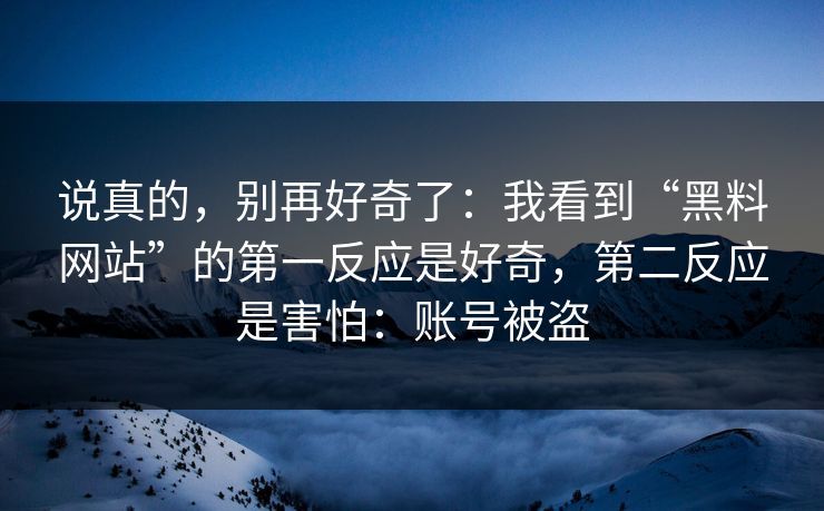说真的，别再好奇了：我看到“黑料网站”的第一反应是好奇，第二反应是害怕：账号被盗