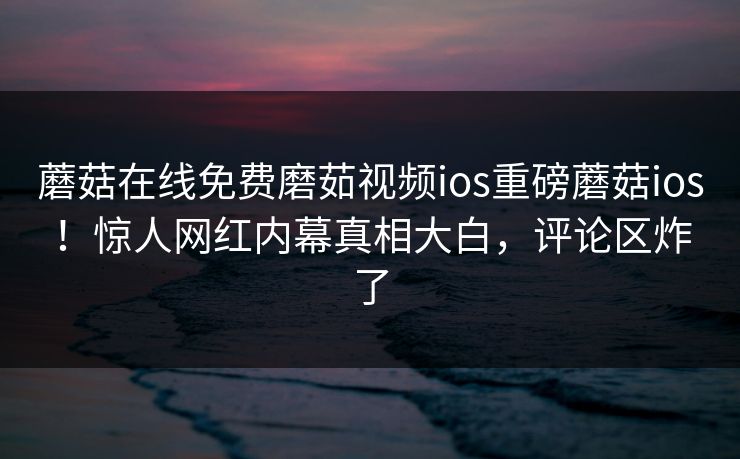 蘑菇在线免费磨茹视频ios重磅蘑菇ios!惊人网红内幕真相大白,评论区炸了