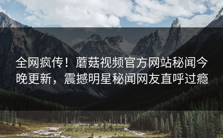 全网疯传！蘑菇视频官方网站秘闻今晚更新，震撼明星秘闻网友直呼过瘾