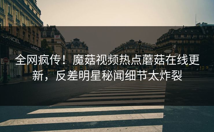 全网疯传！魔菇视频热点蘑菇在线更新，反差明星秘闻细节太炸裂
