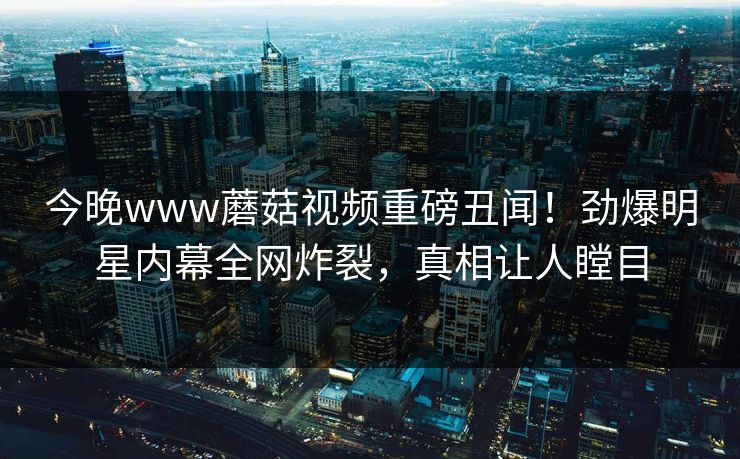 今晚www蘑菇视频重磅丑闻！劲爆明星内幕全网炸裂，真相让人瞠目