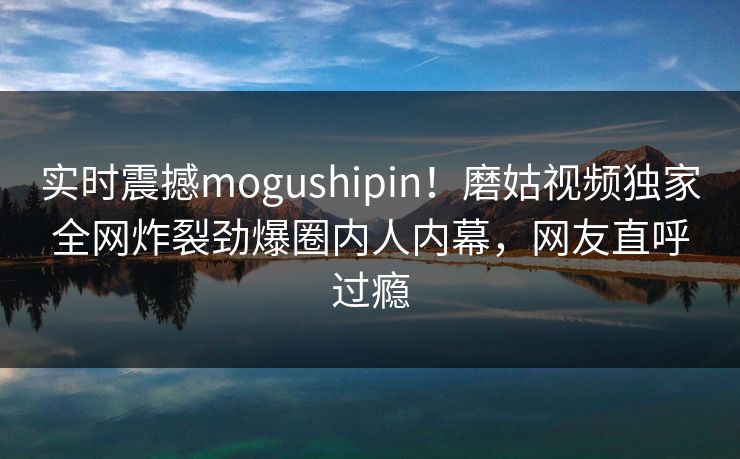 实时震撼mogushipin！磨姑视频独家全网炸裂劲爆圈内人内幕，网友直呼过瘾