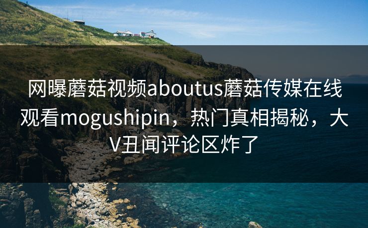 网曝蘑菇视频aboutus蘑菇传媒在线观看mogushipin，热门真相揭秘，大V丑闻评论区炸了