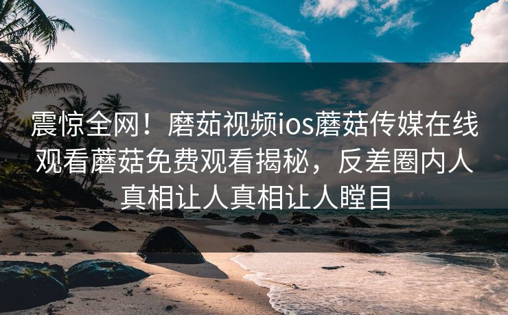 震惊全网！磨茹视频ios蘑菇传媒在线观看蘑菇免费观看揭秘，反差圈内人真相让人真相让人瞠目