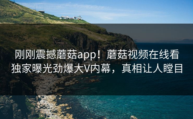 刚刚震撼蘑菇app！蘑菇视频在线看独家曝光劲爆大V内幕，真相让人瞠目