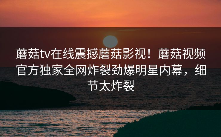 蘑菇tv在线震撼蘑菇影视！蘑菇视频官方独家全网炸裂劲爆明星内幕，细节太炸裂