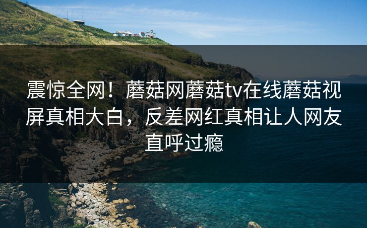 震惊全网！蘑菇网蘑菇tv在线蘑菇视屏真相大白，反差网红真相让人网友直呼过瘾