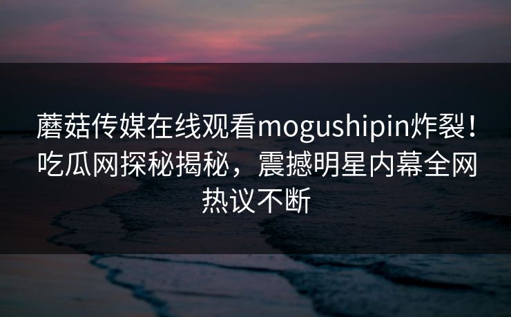 蘑菇传媒在线观看mogushipin炸裂！吃瓜网探秘揭秘，震撼明星内幕全网热议不断