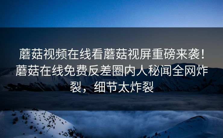 蘑菇视频在线看蘑菇视屏重磅来袭！蘑菇在线免费反差圈内人秘闻全网炸裂，细节太炸裂