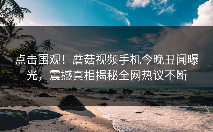 点击围观！蘑菇视频手机今晚丑闻曝光，震撼真相揭秘全网热议不断