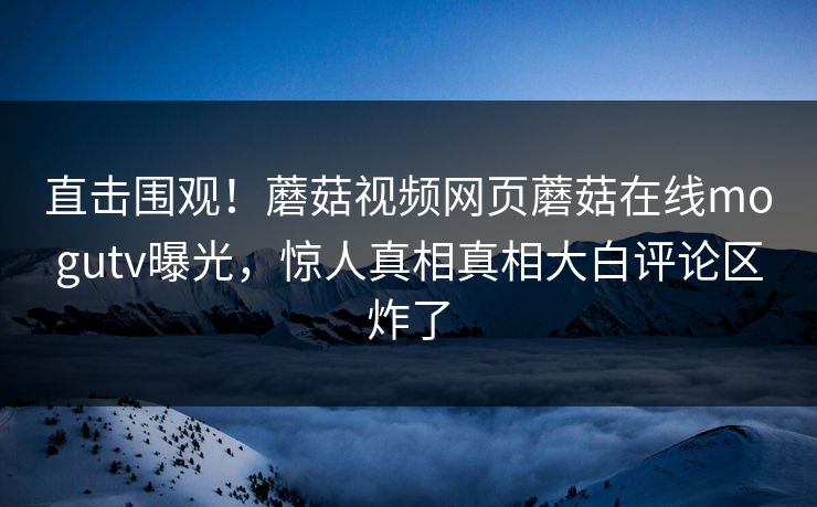 直击围观！蘑菇视频网页蘑菇在线mogutv曝光，惊人真相真相大白评论区炸了