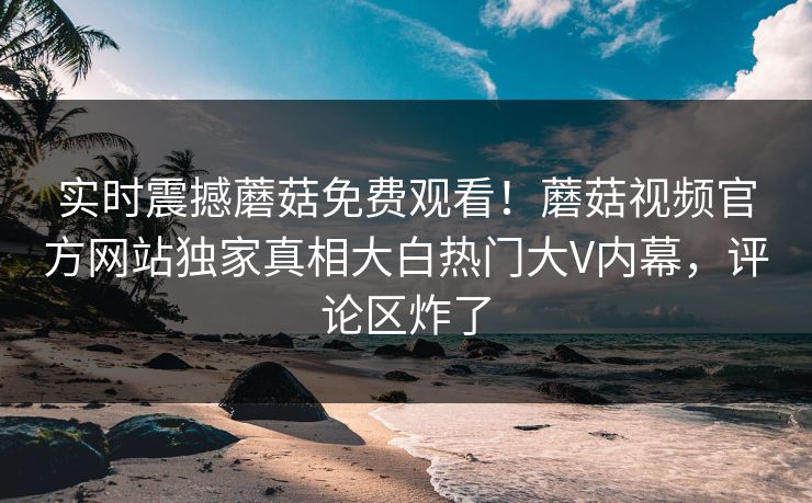 实时震撼蘑菇免费观看！蘑菇视频官方网站独家真相大白热门大V内幕，评论区炸了