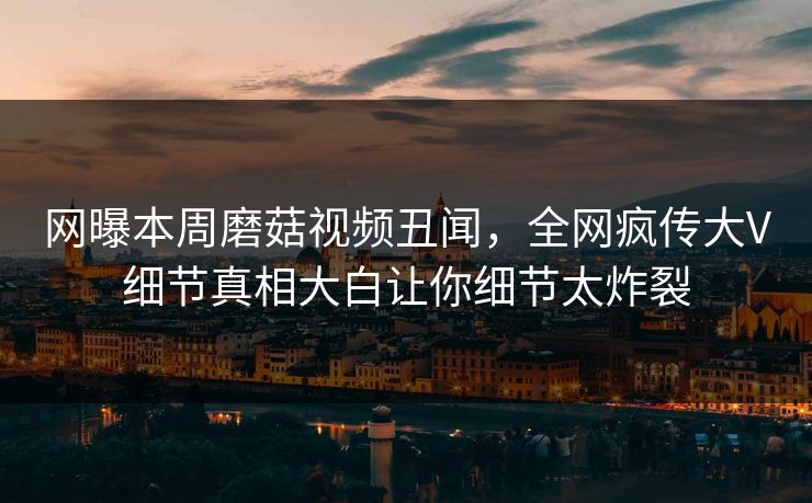 网曝本周磨菇视频丑闻，全网疯传大V细节真相大白让你细节太炸裂