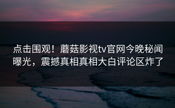 点击围观！蘑菇影视tv官网今晚秘闻曝光，震撼真相真相大白评论区炸了