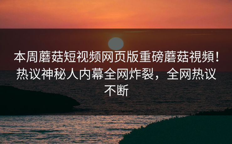 本周蘑菇短视频网页版重磅蘑菇視頻！热议神秘人内幕全网炸裂，全网热议不断