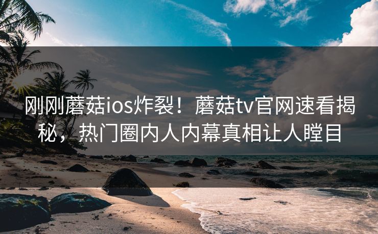 刚刚蘑菇ios炸裂！蘑菇tv官网速看揭秘，热门圈内人内幕真相让人瞠目