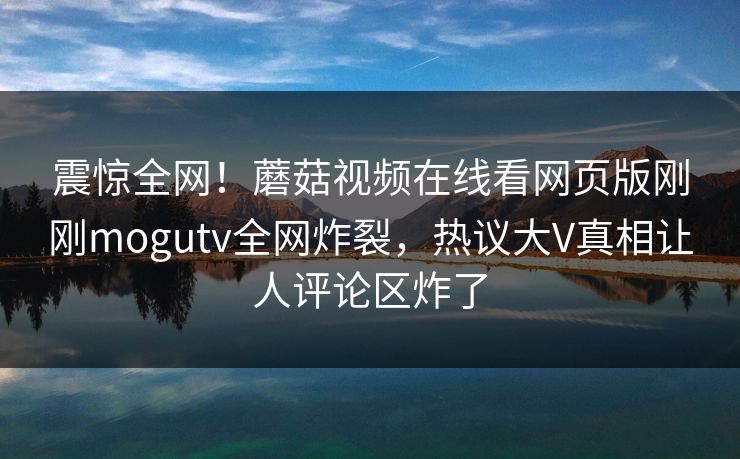 震惊全网！蘑菇视频在线看网页版刚刚mogutv全网炸裂，热议大V真相让人评论区炸了