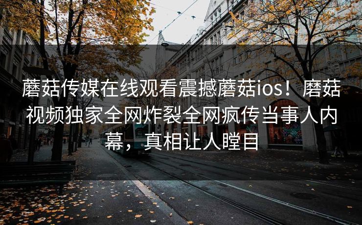 蘑菇传媒在线观看震撼蘑菇ios！磨菇视频独家全网炸裂全网疯传当事人内幕，真相让人瞠目
