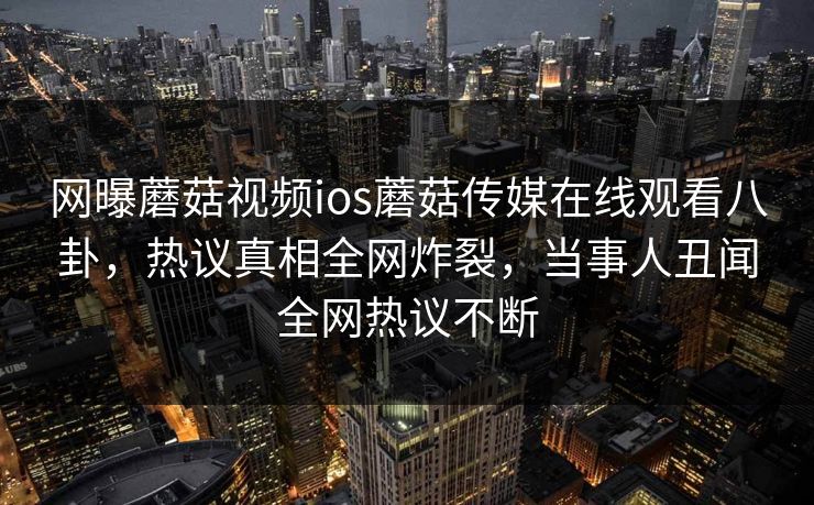 网曝蘑菇视频ios蘑菇传媒在线观看八卦，热议真相全网炸裂，当事人丑闻全网热议不断