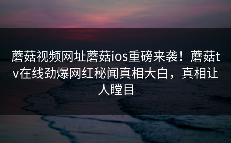 蘑菇视频网址蘑菇ios重磅来袭！蘑菇tv在线劲爆网红秘闻真相大白，真相让人瞠目