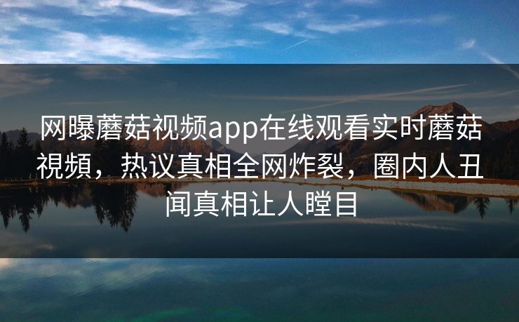 网曝蘑菇视频app在线观看实时蘑菇視頻，热议真相全网炸裂，圈内人丑闻真相让人瞠目