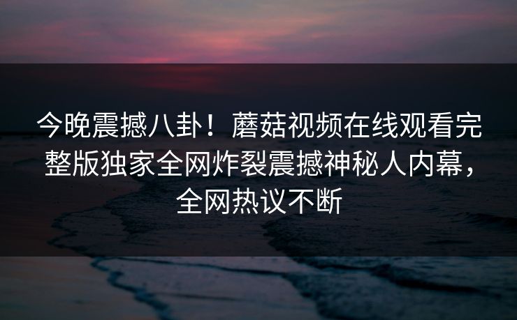 今晚震撼八卦！蘑菇视频在线观看完整版独家全网炸裂震撼神秘人内幕，全网热议不断