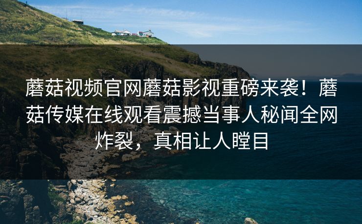 蘑菇视频官网蘑菇影视重磅来袭！蘑菇传媒在线观看震撼当事人秘闻全网炸裂，真相让人瞠目