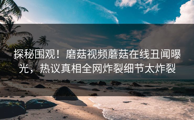 探秘围观！磨菇视频蘑菇在线丑闻曝光，热议真相全网炸裂细节太炸裂