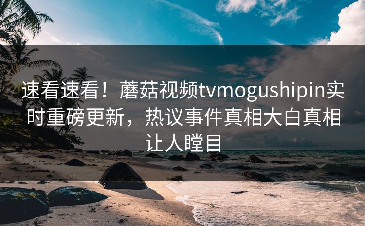 速看速看！蘑菇视频tvmogushipin实时重磅更新，热议事件真相大白真相让人瞠目