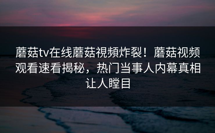 蘑菇tv在线蘑菇視頻炸裂！蘑菇视频观看速看揭秘，热门当事人内幕真相让人瞠目