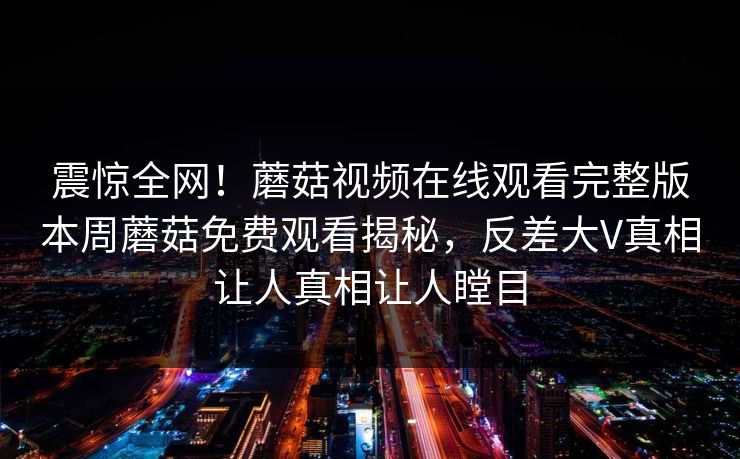 震惊全网！蘑菇视频在线观看完整版本周蘑菇免费观看揭秘，反差大V真相让人真相让人瞠目