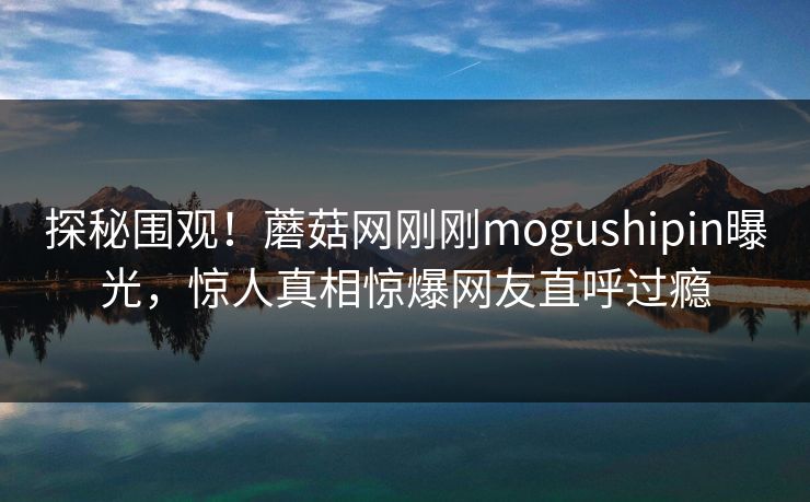 探秘围观！蘑菇网刚刚mogushipin曝光，惊人真相惊爆网友直呼过瘾