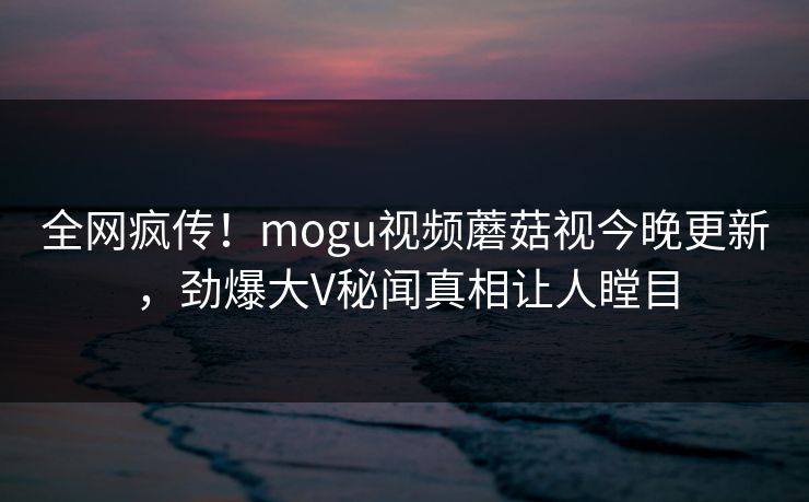 全网疯传！mogu视频蘑菇视今晚更新，劲爆大V秘闻真相让人瞠目