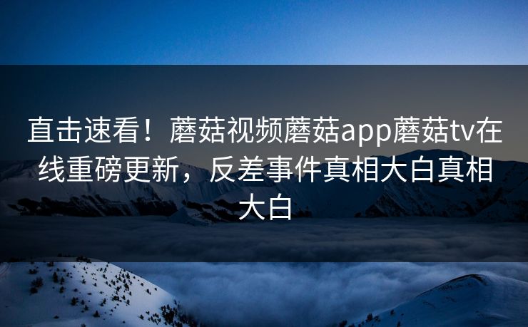 直击速看！蘑菇视频蘑菇app蘑菇tv在线重磅更新，反差事件真相大白真相大白
