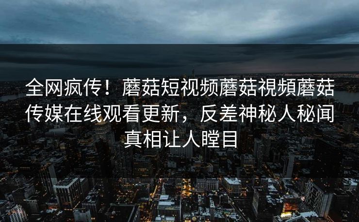 全网疯传！蘑菇短视频蘑菇視頻蘑菇传媒在线观看更新，反差神秘人秘闻真相让人瞠目