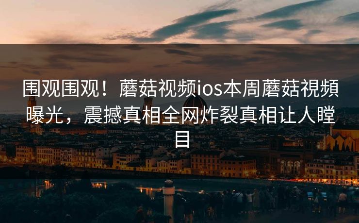 围观围观！蘑菇视频ios本周蘑菇視頻曝光，震撼真相全网炸裂真相让人瞠目