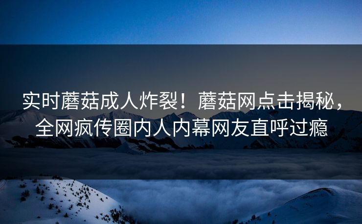 实时蘑菇成人炸裂！蘑菇网点击揭秘，全网疯传圈内人内幕网友直呼过瘾