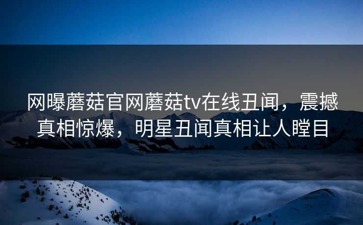 网曝蘑菇官网蘑菇tv在线丑闻，震撼真相惊爆，明星丑闻真相让人瞠目