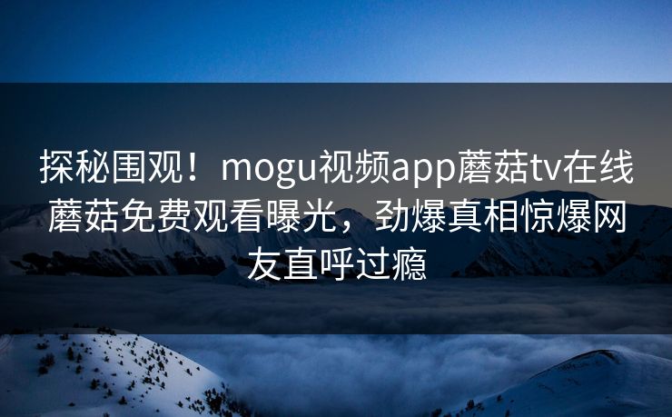 探秘围观！mogu视频app蘑菇tv在线蘑菇免费观看曝光，劲爆真相惊爆网友直呼过瘾