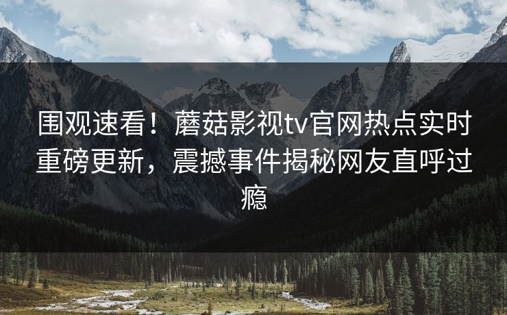 围观速看！蘑菇影视tv官网热点实时重磅更新，震撼事件揭秘网友直呼过瘾