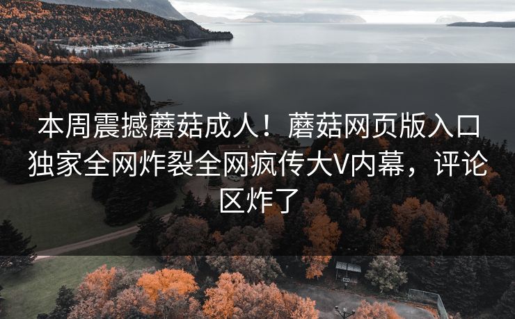 本周震撼蘑菇成人！蘑菇网页版入口独家全网炸裂全网疯传大V内幕，评论区炸了
