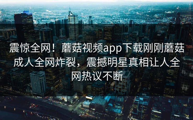 震惊全网！蘑菇视频app下载刚刚蘑菇成人全网炸裂，震撼明星真相让人全网热议不断