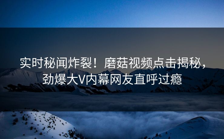 实时秘闻炸裂！磨菇视频点击揭秘，劲爆大V内幕网友直呼过瘾