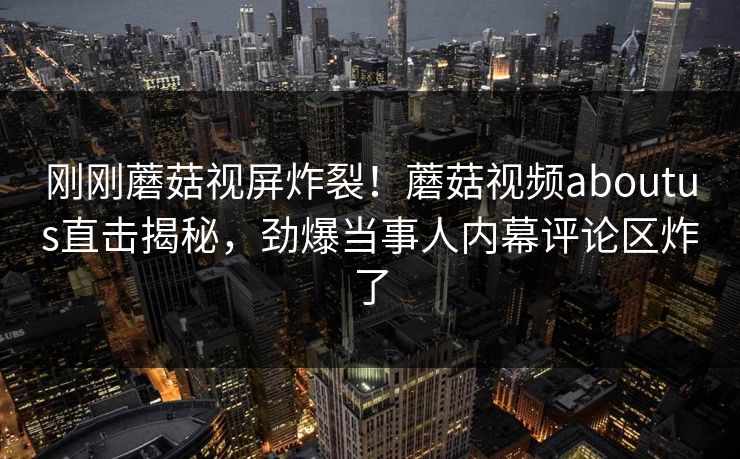 刚刚蘑菇视屏炸裂！蘑菇视频aboutus直击揭秘，劲爆当事人内幕评论区炸了