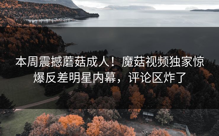 本周震撼蘑菇成人！魔菇视频独家惊爆反差明星内幕，评论区炸了