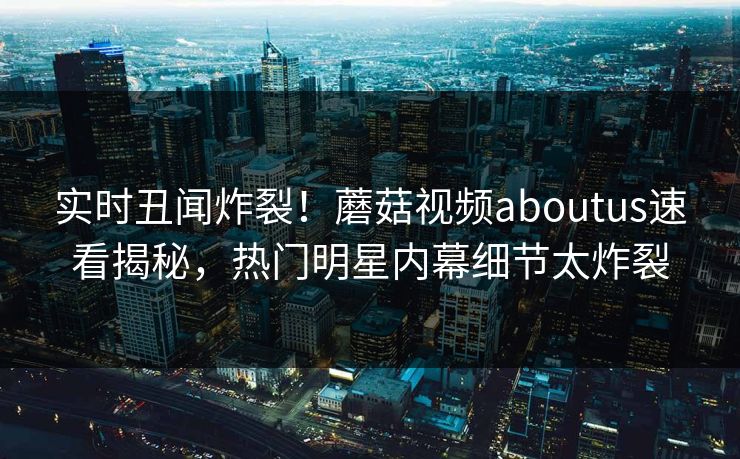 实时丑闻炸裂！蘑菇视频aboutus速看揭秘，热门明星内幕细节太炸裂