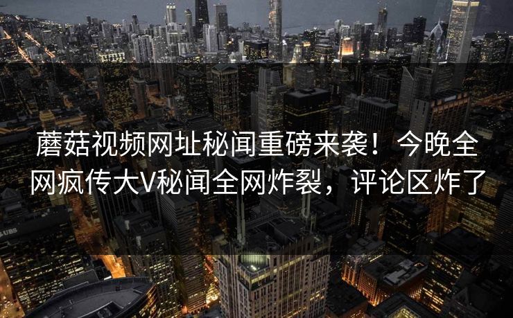 蘑菇视频网址秘闻重磅来袭！今晚全网疯传大V秘闻全网炸裂，评论区炸了