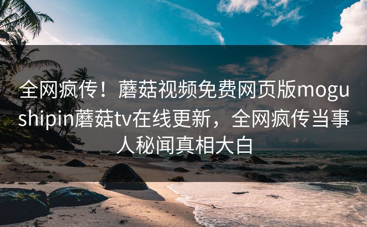 全网疯传！蘑菇视频免费网页版mogushipin蘑菇tv在线更新，全网疯传当事人秘闻真相大白