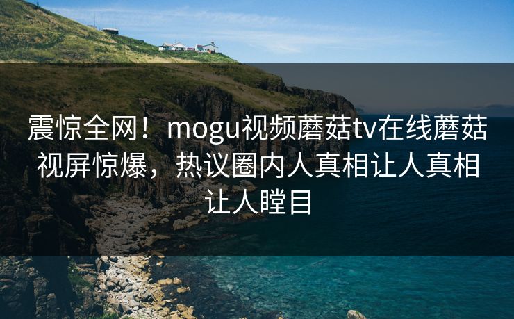 震惊全网！mogu视频蘑菇tv在线蘑菇视屏惊爆，热议圈内人真相让人真相让人瞠目