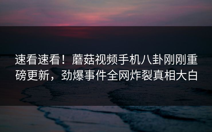 速看速看！蘑菇视频手机八卦刚刚重磅更新，劲爆事件全网炸裂真相大白